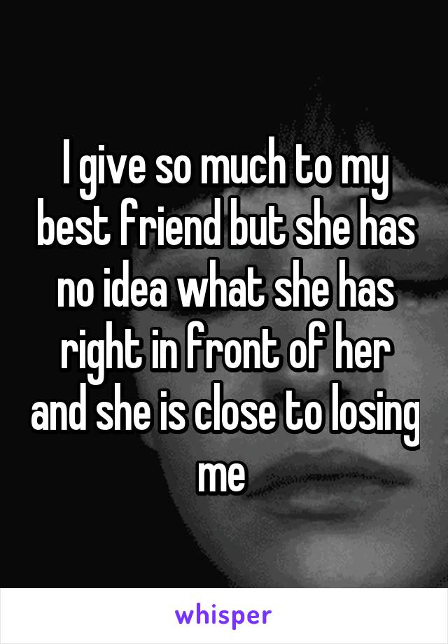 I give so much to my best friend but she has no idea what she has right in front of her and she is close to losing me 