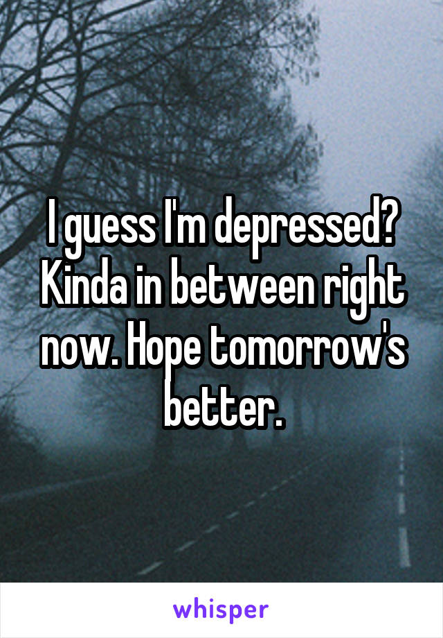 I guess I'm depressed? Kinda in between right now. Hope tomorrow's better.