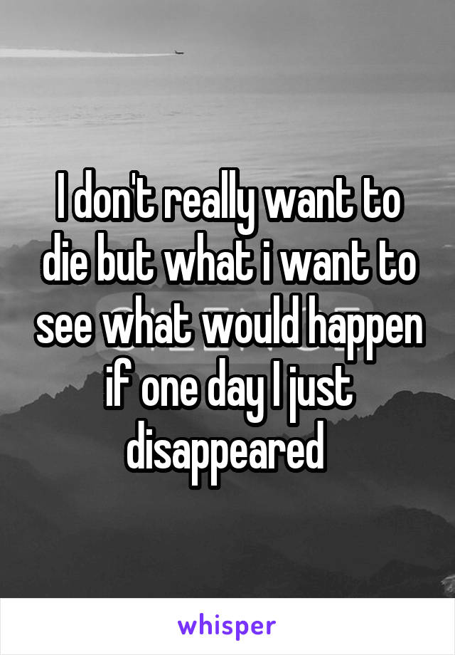 I don't really want to die but what i want to see what would happen if one day I just disappeared 