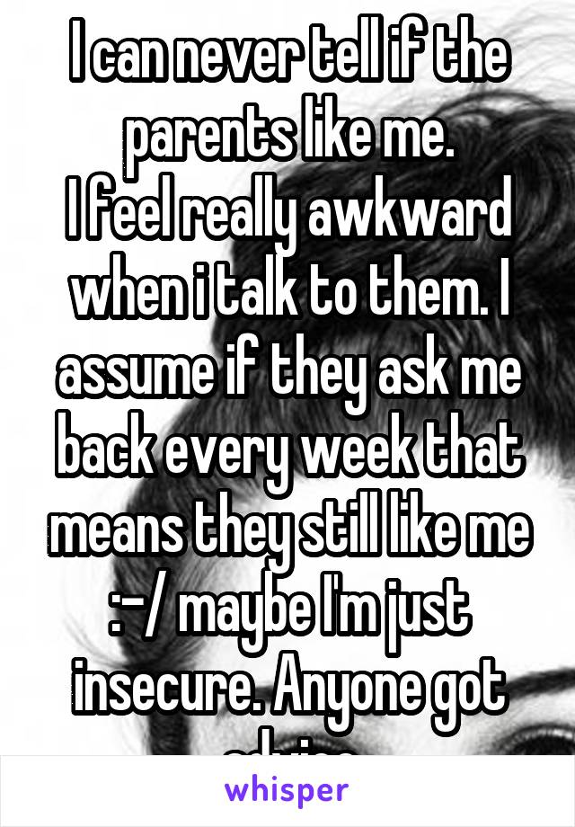 I can never tell if the parents like me.
I feel really awkward when i talk to them. I assume if they ask me back every week that means they still like me :-/ maybe I'm just insecure. Anyone got advice