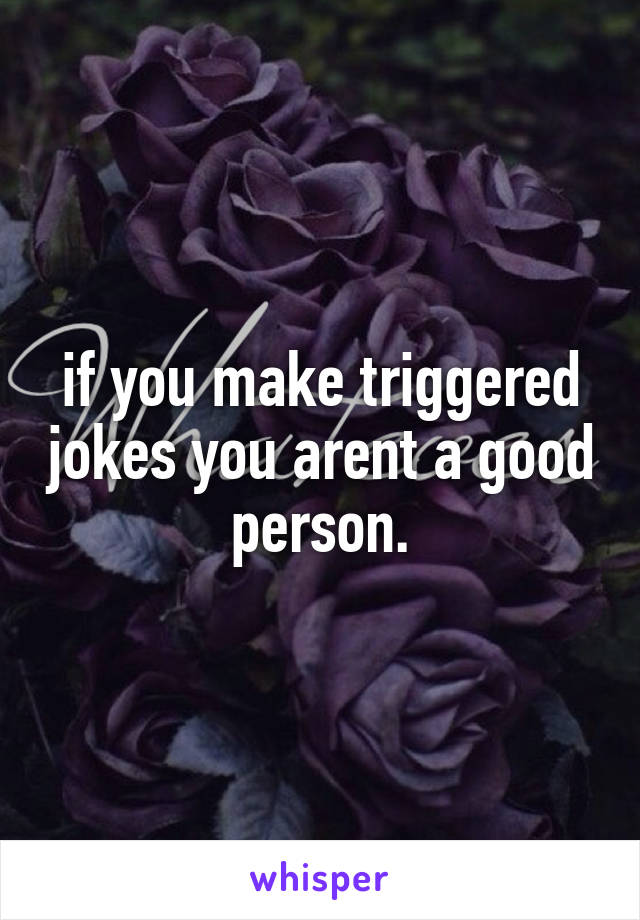 if you make triggered jokes you arent a good person.