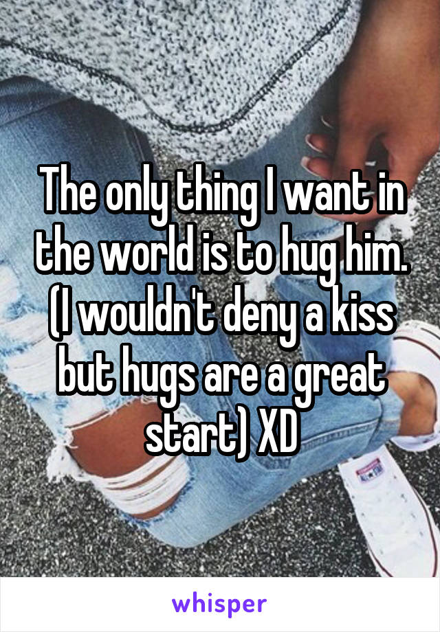 The only thing I want in the world is to hug him.
(I wouldn't deny a kiss but hugs are a great start) XD