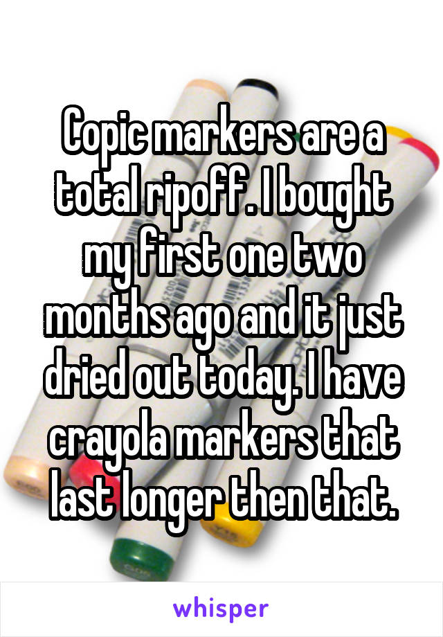 Copic markers are a total ripoff. I bought my first one two months ago and it just dried out today. I have crayola markers that last longer then that.