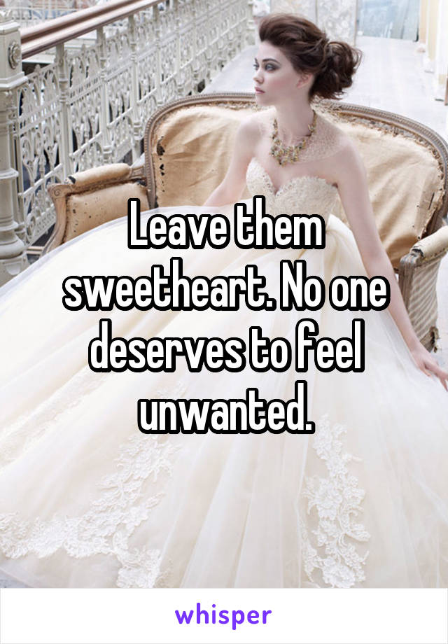 Leave them sweetheart. No one deserves to feel unwanted.