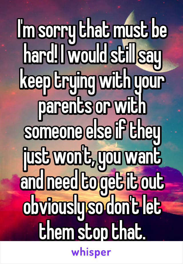 I'm sorry that must be hard! I would still say keep trying with your parents or with someone else if they just won't, you want and need to get it out obviously so don't let them stop that.