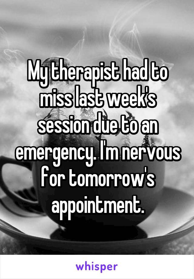 My therapist had to miss last week's session due to an emergency. I'm nervous for tomorrow's appointment.