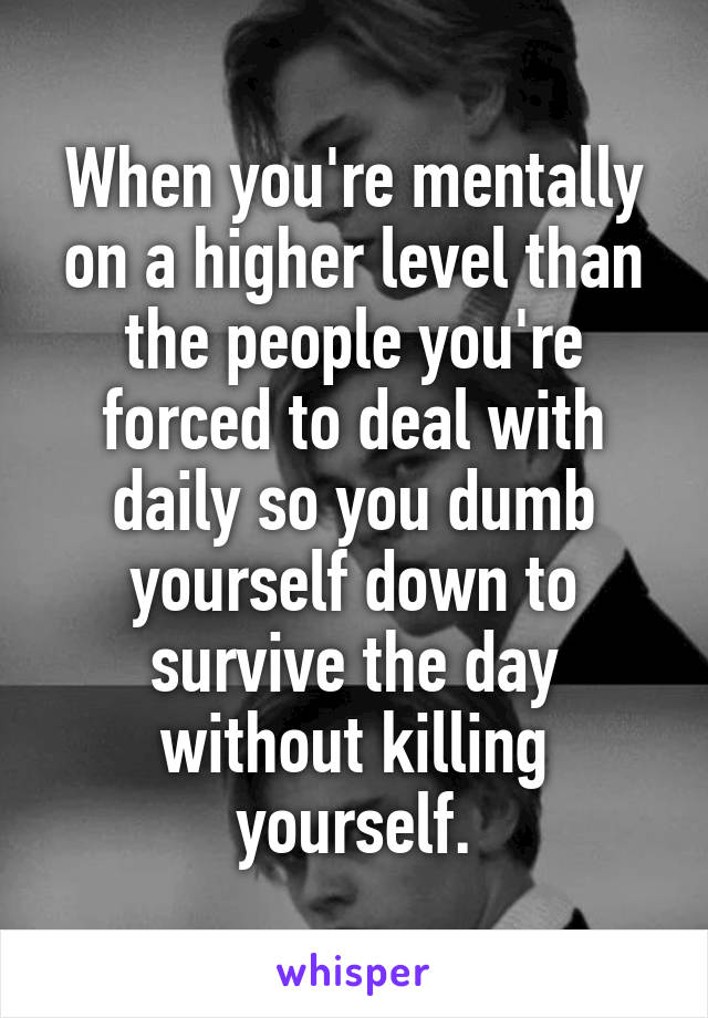 When you're mentally on a higher level than the people you're forced to deal with daily so you dumb yourself down to survive the day without killing yourself.