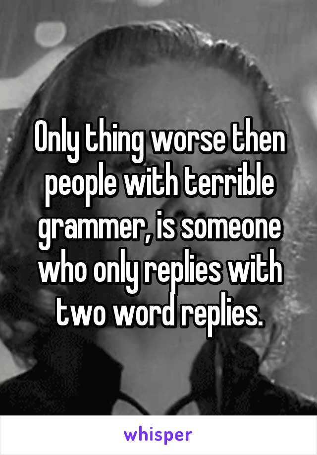 Only thing worse then people with terrible grammer, is someone who only replies with two word replies.