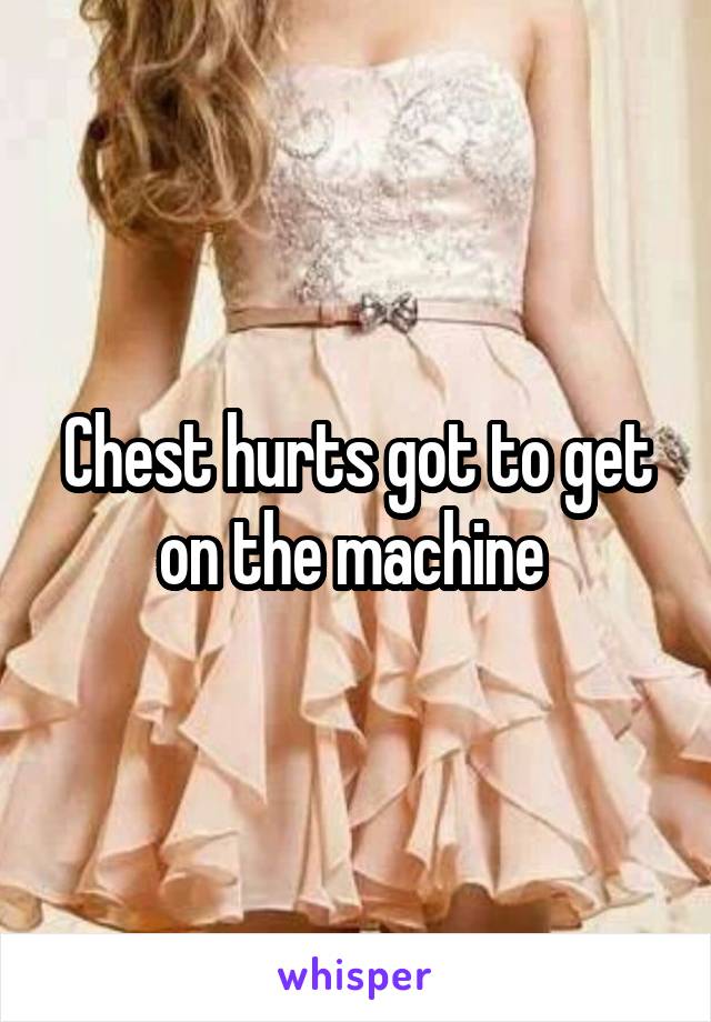 Chest hurts got to get on the machine 