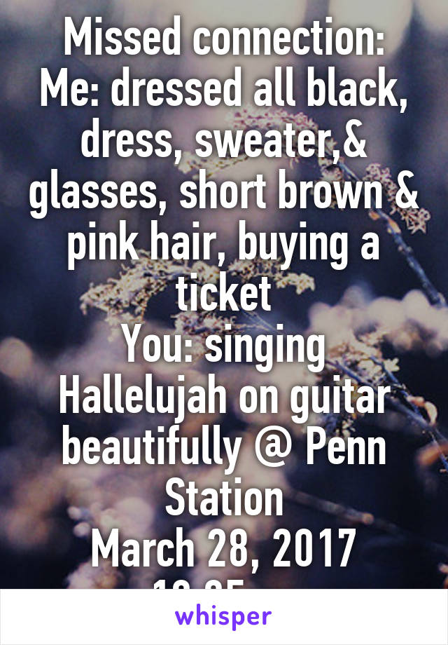 Missed connection:
Me: dressed all black, dress, sweater,& glasses, short brown & pink hair, buying a ticket
You: singing Hallelujah on guitar beautifully @ Penn Station
March 28, 2017 10:05pm