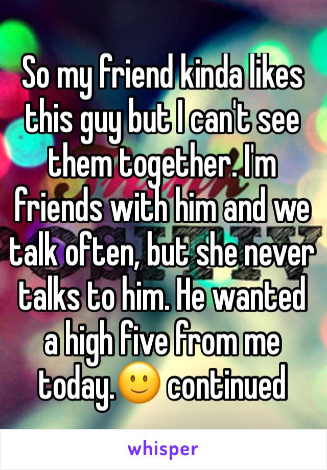 So my friend kinda likes this guy but I can't see them together. I'm friends with him and we talk often, but she never talks to him. He wanted a high five from me today.🙂 continued