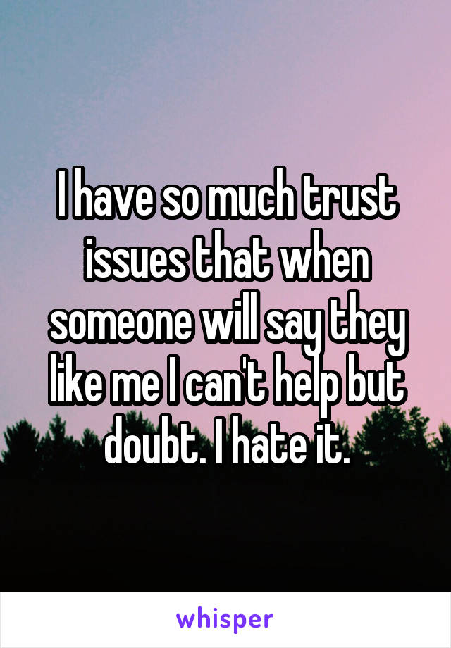 I have so much trust issues that when someone will say they like me I can't help but doubt. I hate it.