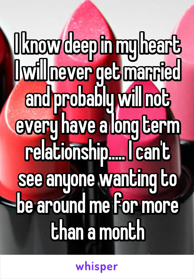 I know deep in my heart I will never get married and probably will not every have a long term relationship..... I can't see anyone wanting to be around me for more than a month