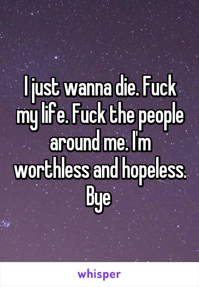 I just wanna die. Fuck my life. Fuck the people around me. I'm worthless and hopeless. Bye 