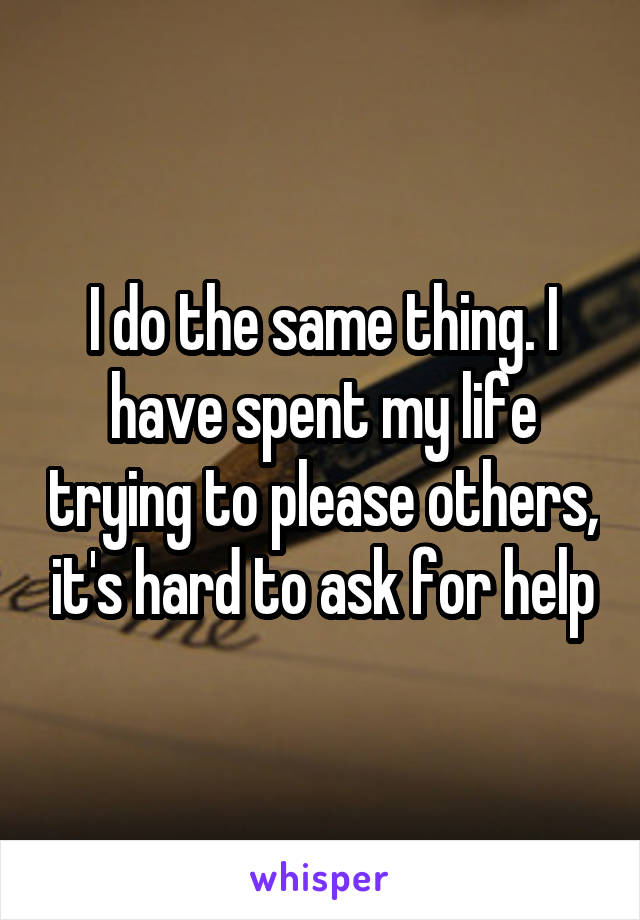 I do the same thing. I have spent my life trying to please others, it's hard to ask for help