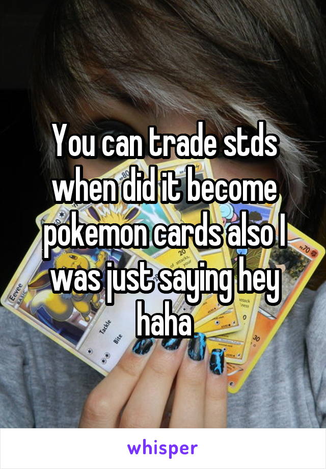 You can trade stds when did it become pokemon cards also I was just saying hey haha