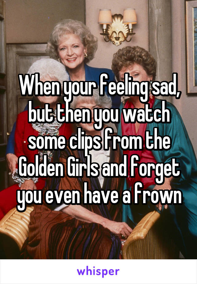 When your feeling sad, but then you watch some clips from the Golden Girls and forget you even have a frown