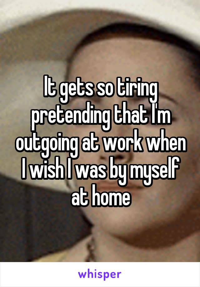 It gets so tiring pretending that I'm outgoing at work when I wish I was by myself at home