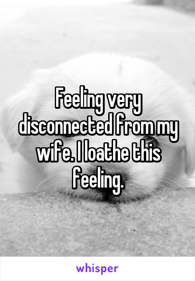 Feeling very disconnected from my wife. I loathe this feeling.