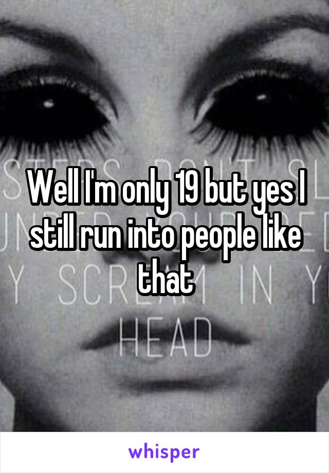 Well I'm only 19 but yes I still run into people like that