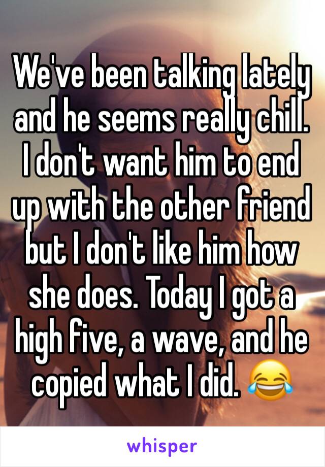 We've been talking lately and he seems really chill.  I don't want him to end up with the other friend but I don't like him how she does. Today I got a high five, a wave, and he copied what I did. 😂