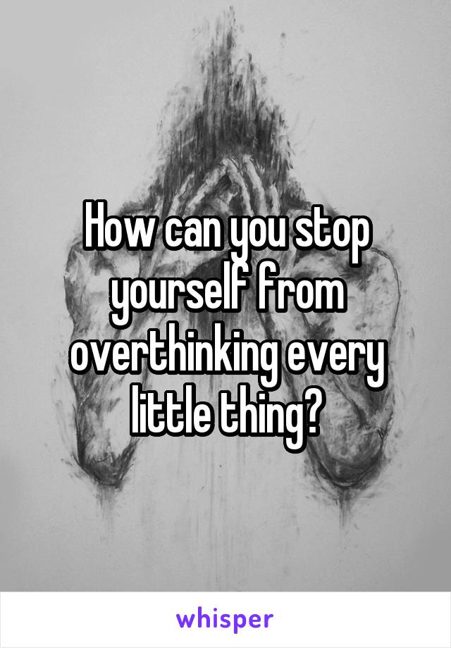 How can you stop yourself from overthinking every little thing?