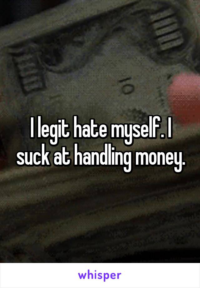 I legit hate myself. I suck at handling money.