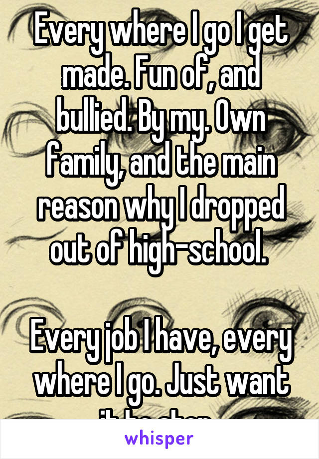 Every where I go I get made. Fun of, and bullied. By my. Own family, and the main reason why I dropped out of high-school. 

Every job I have, every where I go. Just want it to stop. 