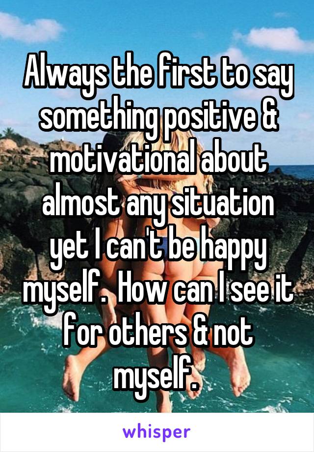 Always the first to say something positive & motivational about almost any situation yet I can't be happy myself.  How can I see it for others & not myself. 