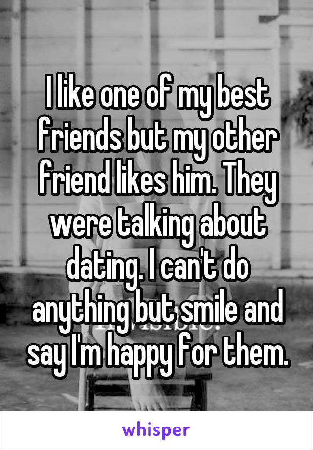 I like one of my best friends but my other friend likes him. They were talking about dating. I can't do anything but smile and say I'm happy for them.