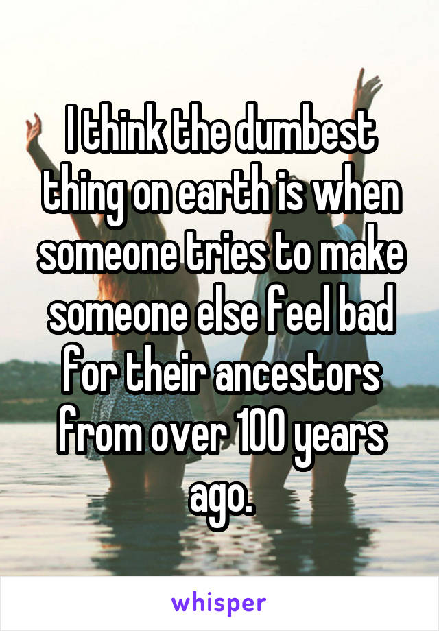 I think the dumbest thing on earth is when someone tries to make someone else feel bad for their ancestors from over 100 years ago.