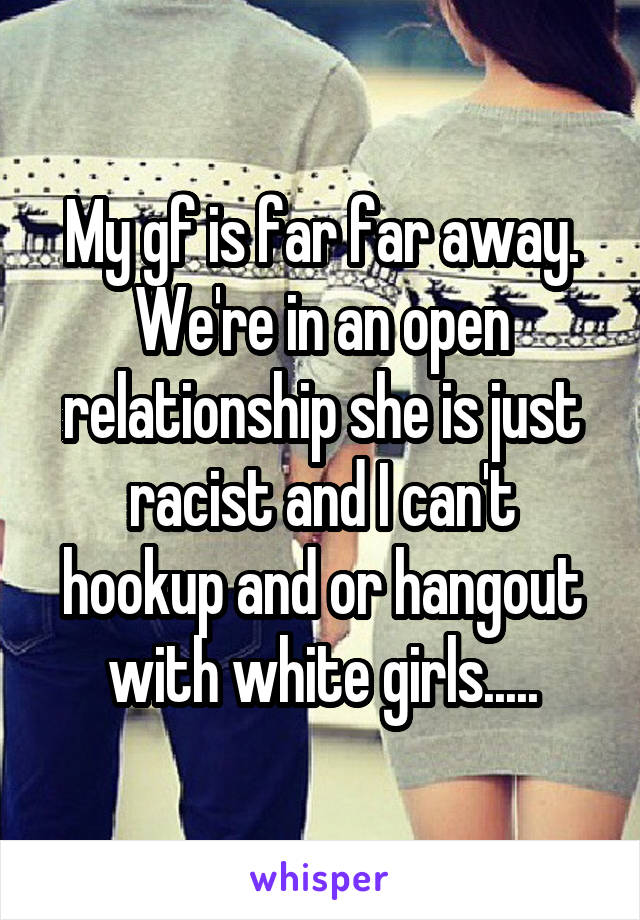 My gf is far far away. We're in an open relationship she is just racist and I can't hookup and or hangout with white girls.....