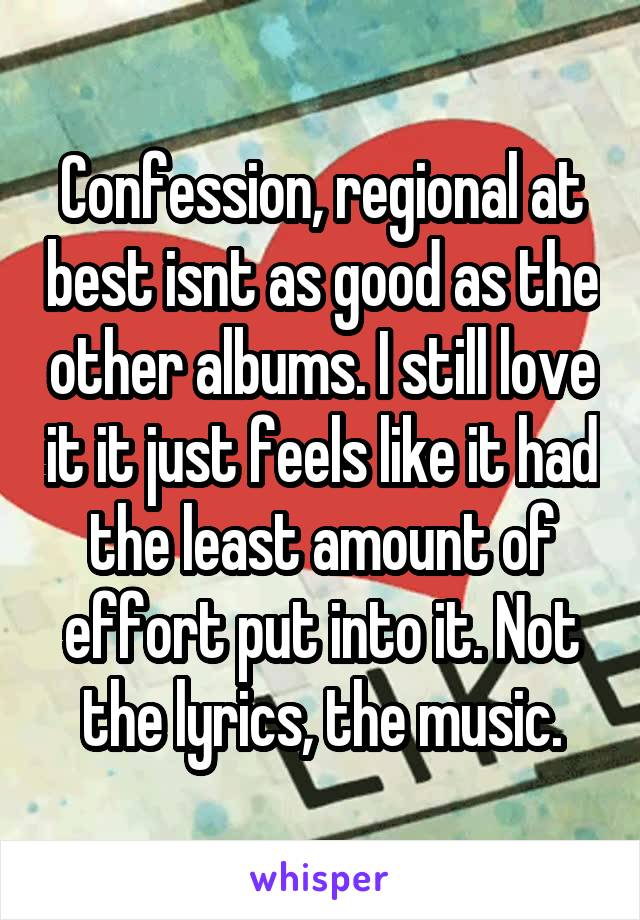 Confession, regional at best isnt as good as the other albums. I still love it it just feels like it had the least amount of effort put into it. Not the lyrics, the music.