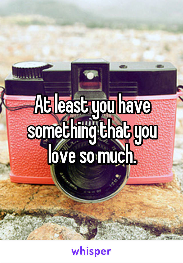 At least you have something that you love so much.