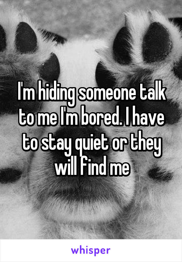 I'm hiding someone talk to me I'm bored. I have to stay quiet or they will find me