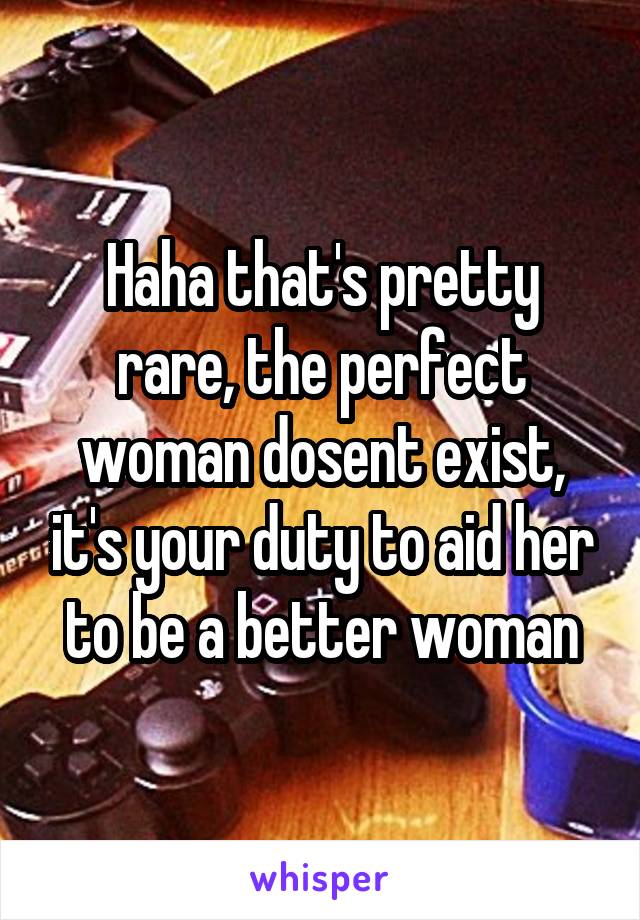 Haha that's pretty rare, the perfect woman dosent exist, it's your duty to aid her to be a better woman