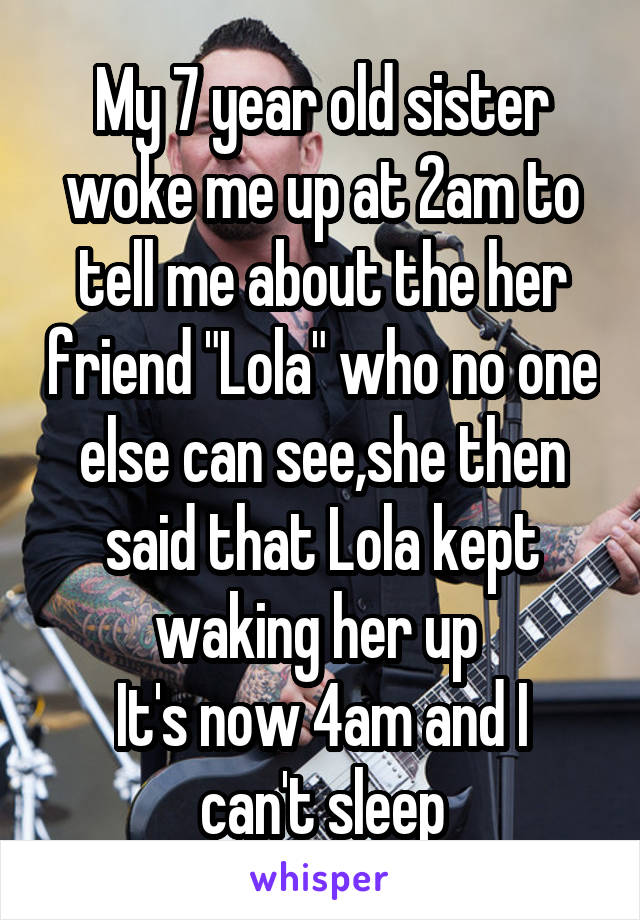 My 7 year old sister woke me up at 2am to tell me about the her friend "Lola" who no one else can see,she then said that Lola kept waking her up 
It's now 4am and I can't sleep