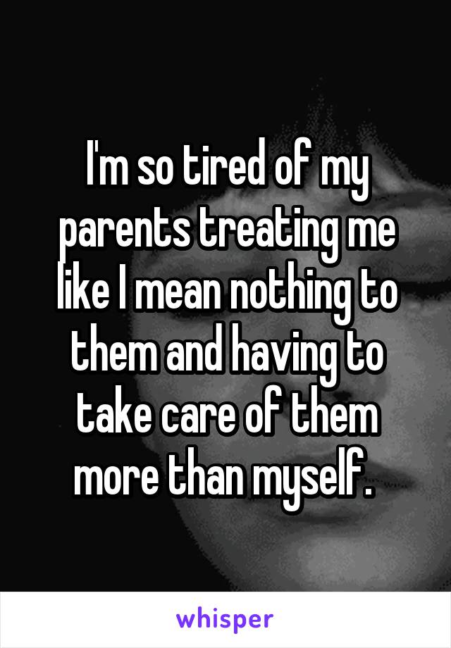 I'm so tired of my parents treating me like I mean nothing to them and having to take care of them more than myself. 