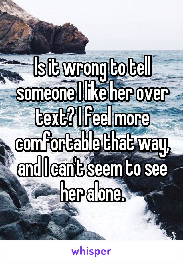 Is it wrong to tell someone I like her over text? I feel more comfortable that way, and I can't seem to see her alone.