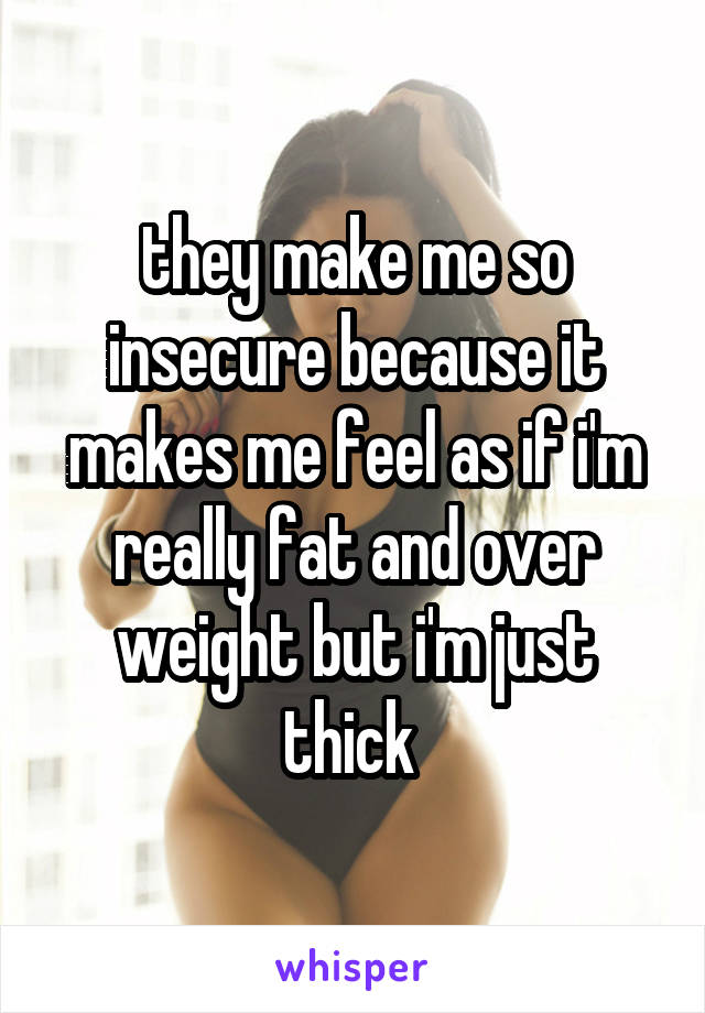 they make me so insecure because it makes me feel as if i'm really fat and over weight but i'm just thick 