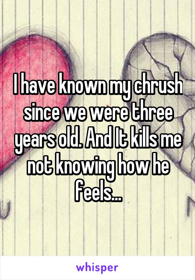 I have known my chrush since we were three years old. And It kills me not knowing how he feels...