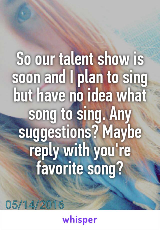 So our talent show is soon and I plan to sing but have no idea what song to sing. Any suggestions? Maybe reply with you're favorite song?