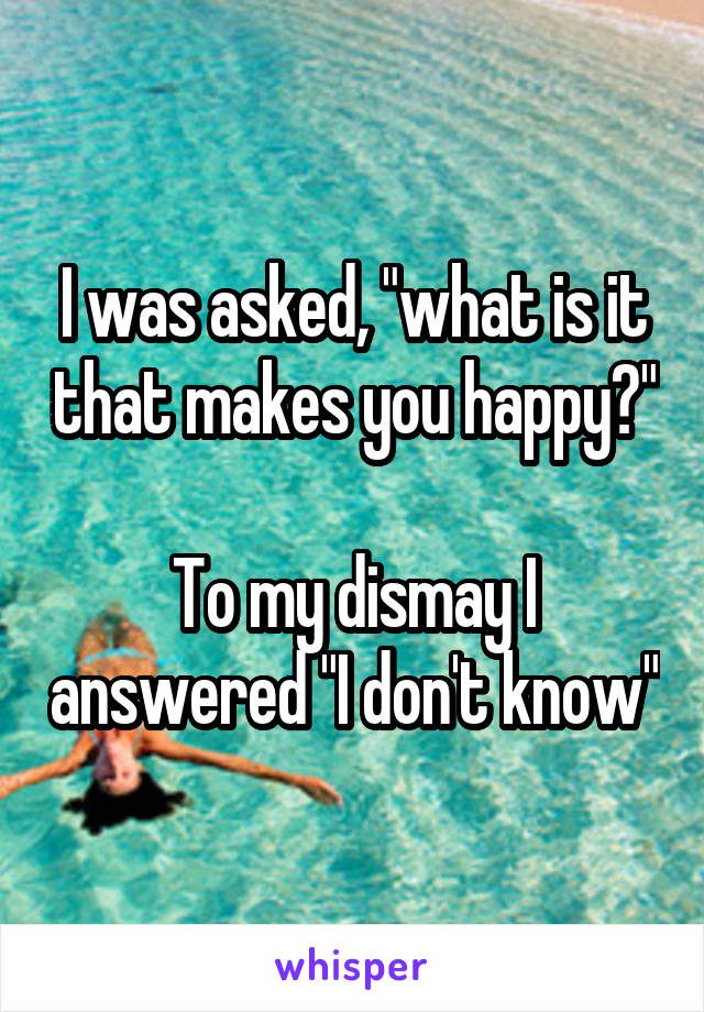 I was asked, "what is it that makes you happy?"

To my dismay I answered "I don't know"