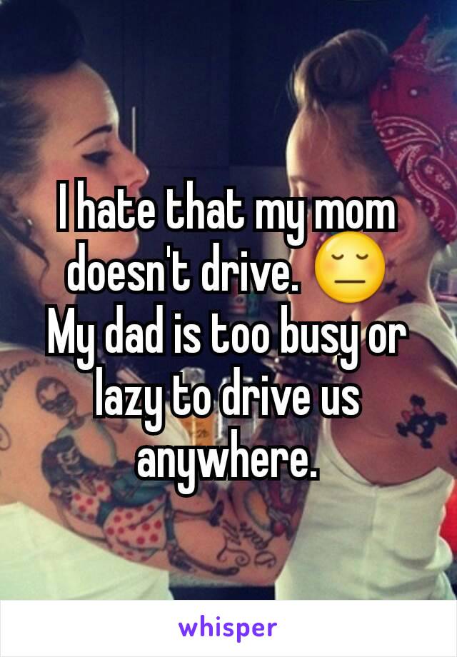 I hate that my mom doesn't drive. 😔
My dad is too busy or lazy to drive us anywhere.