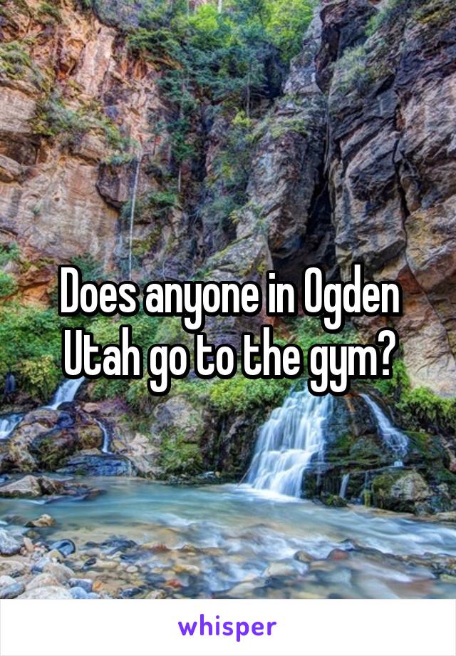 Does anyone in Ogden Utah go to the gym?