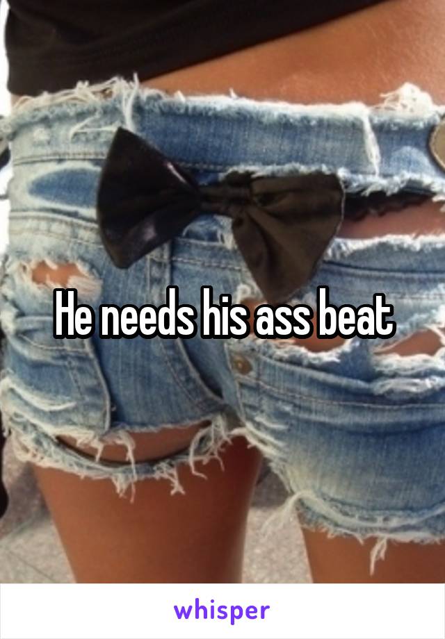 He needs his ass beat