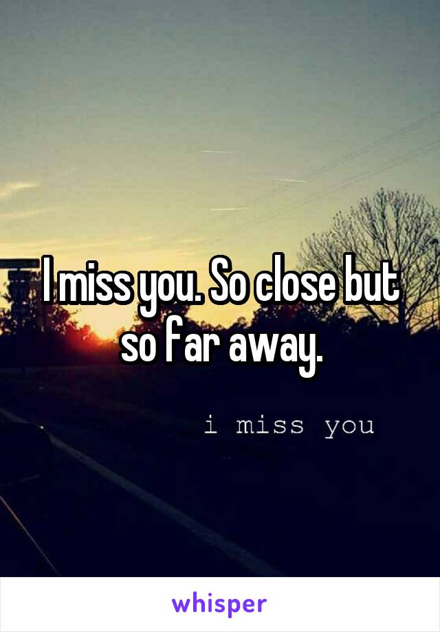 I miss you. So close but so far away.