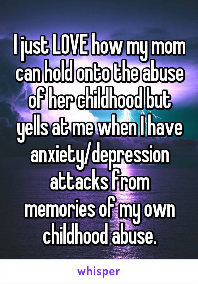 I just LOVE how my mom can hold onto the abuse of her childhood but yells at me when I have anxiety/depression attacks from memories of my own childhood abuse.