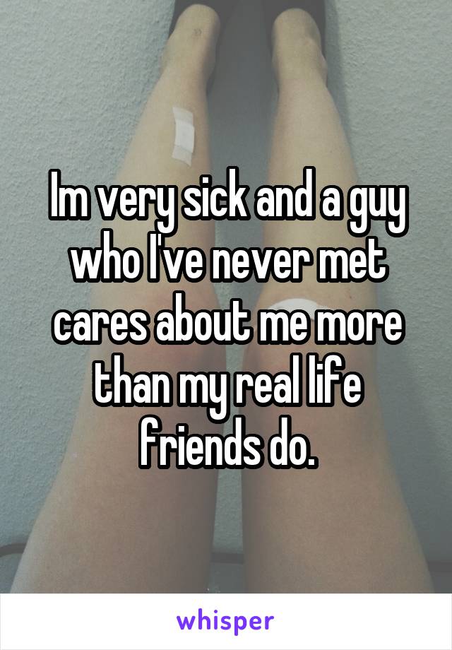 Im very sick and a guy who I've never met cares about me more than my real life friends do.