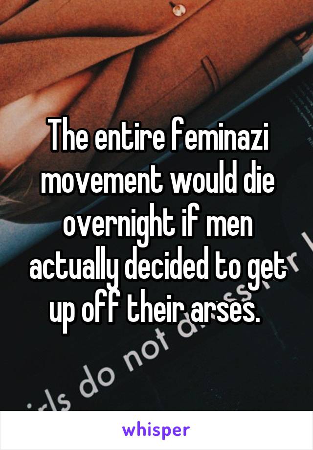 The entire feminazi movement would die overnight if men actually decided to get up off their arses. 